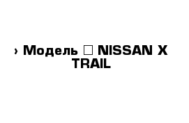  › Модель ­ NISSAN X-TRAIL